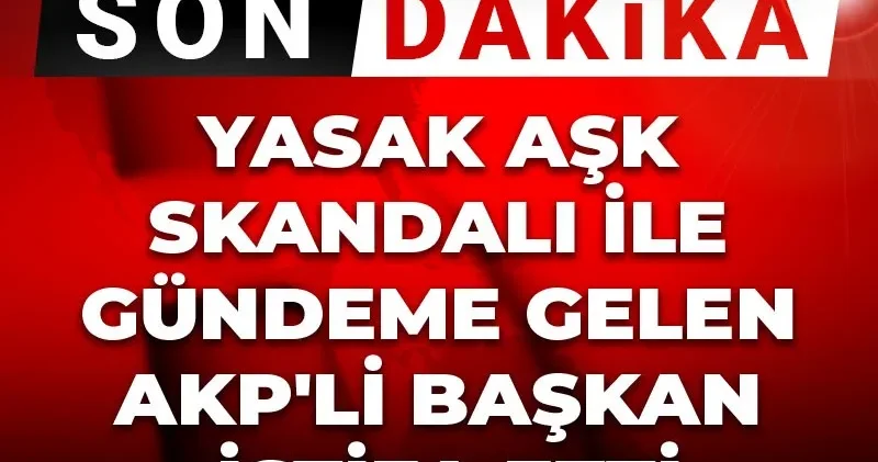 Son Dakika Yasak aşk skandalı ile gündeme gelen AKP li başkan istifa etti
