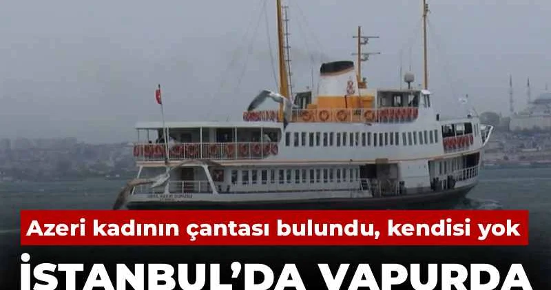 İstanbul’da vapurda sır dolu kayboluş! Azeri kadının çantası bulundu, kendisi yok