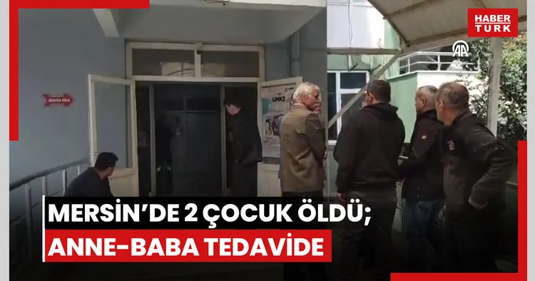 Mersin de evde rahatsızlanan 2 çocuk hayatını kaybetti, anne ve baba tedavi altına alındı