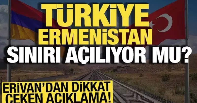 Erivan’dan dikkat çeken açıklama! Türkiye Ermenistan sınırı açılıyor mu?