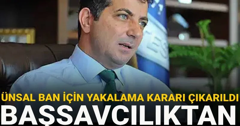 Ünsal ban için yakalama kararı çıkarıldı! Başsavcılıktan kırmızı bülten talebi