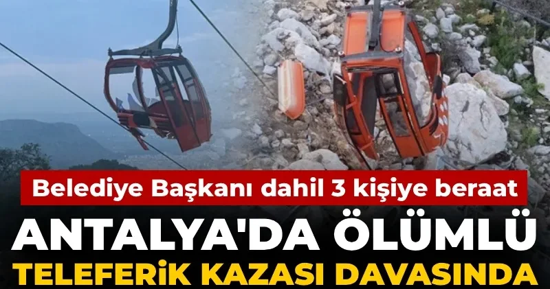 Antalya daki ölümlü teleferik kazası davasında karar açıklandı: Belediye Başkanı dahil 3 kişiye beraat