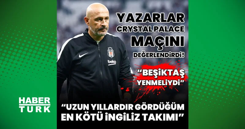 Spor yazarları Beşiktaş Crystal Palace maçını değerlendirdi! Beşiktaş bu takımı yenmeliydi