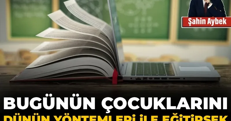 Bugünün çocuklarını dünün yöntemleri ile eğitirsek yarınlardan çalarız
